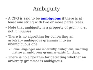 Ambiguity
● A CFG is said to be ambiguous if there is at
least one string with two or more parse trees.
● Note that ambiguity is a property of grammars,
not languages.
● There is no algorithm for converting an
arbitrary ambiguous grammar into an
unambiguous one.
● Some languages are inherently ambiguous, meaning
that no unambiguous grammar exists for them.
● There is no algorithm for detecting whether an
arbitrary grammar is ambiguous.
 
