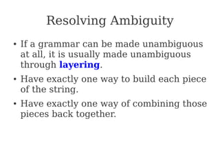Resolving Ambiguity
● If a grammar can be made unambiguous
at all, it is usually made unambiguous
through layering.
● Have exactly one way to build each piece
of the string.
● Have exactly one way of combining those
pieces back together.
 
