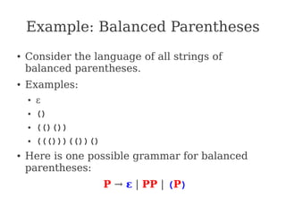 Example: Balanced Parentheses
● Consider the language of all strings of
balanced parentheses.
● Examples:
● ε
● ()
● (()())
● ((()))(())()
● Here is one possible grammar for balanced
parentheses:
P → ε | PP | (P)
 
