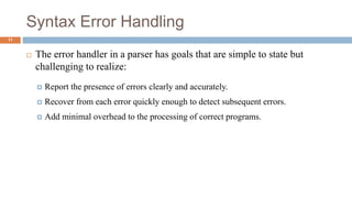 Syntax Error Handling
 The error handler in a parser has goals that are simple to state but
challenging to realize:
 Report the presence of errors clearly and accurately.
 Recover from each error quickly enough to detect subsequent errors.
 Add minimal overhead to the processing of correct programs.
11
 