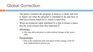 Global Correction
 The parser considers the program in hand as a whole and tries
to figure out what the program is intended to do and tries to
find out a closest match for it, which is error-free.
 When an erroneous input statement X is fed, it creates a parse
tree for some closest error-free statement Y.
 Advantage:
 This may allow the parser to make minimal changes in the source
code.
 Disadvantage:
 Due to the complexity (time and space) of this strategy, it has not
been implemented in practice yet.
16
 