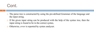 Cont.
 The parse tree is constructed by using the pre-defined Grammar of the language and
the input string.
 If the given input string can be produced with the help of the syntax tree, then the
input string is found to be in the correct syntax.
 Otherwise, error is reported by syntax analyzer.
5
 