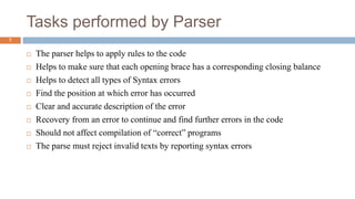 Tasks performed by Parser
 The parser helps to apply rules to the code
 Helps to make sure that each opening brace has a corresponding closing balance
 Helps to detect all types of Syntax errors
 Find the position at which error has occurred
 Clear and accurate description of the error
 Recovery from an error to continue and find further errors in the code
 Should not affect compilation of “correct” programs
 The parse must reject invalid texts by reporting syntax errors
7
 