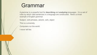 Grammar
A grammar is a powerful tool for describing and analyzing languages. It is a set of
rules by which valid sentences in a language are constructed. Here’s a trivial
example of English grammar
Subject, verb-phrases, adverb, verb, object
This is a university.
Computers run the world.
I never tell lies
 