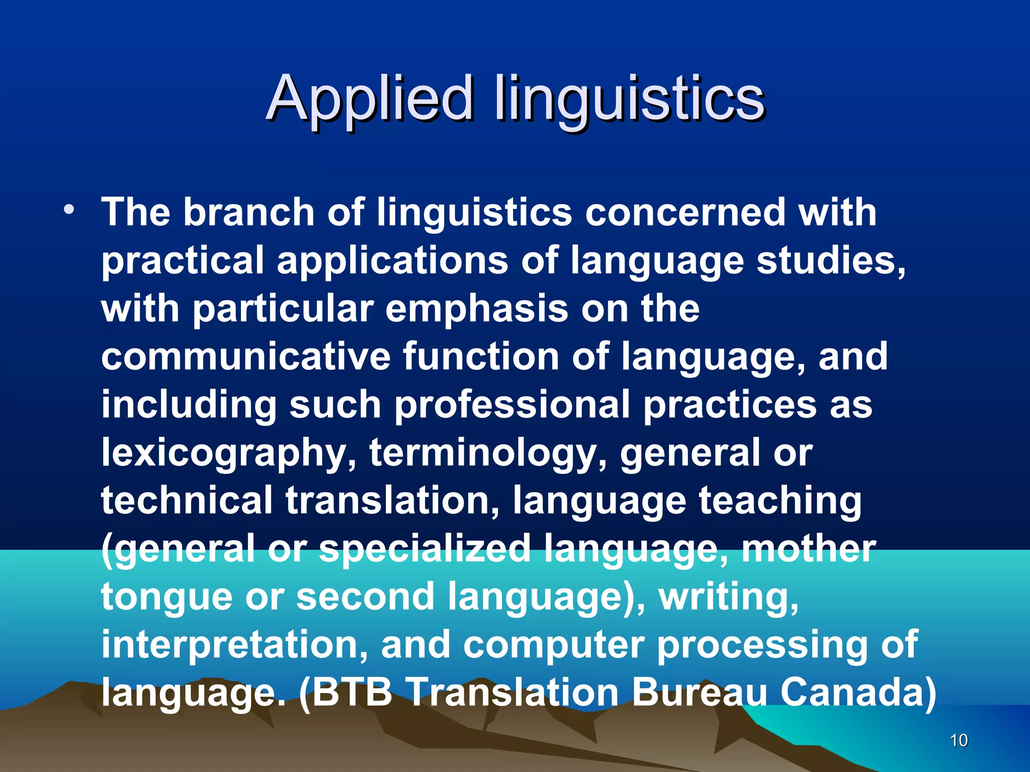 Applied linguistics
• The branch of linguistics concerned with
  practical applications of language studies,
  with particular emphasis on the
  communicative function of language, and
  including such professional practices as
  lexicography, terminology, general or
  technical translation, language teaching
  (general or specialized language, mother
  tongue or second language), writing,
  interpretation, and computer processing of
  language. (BTB Translation Bureau Canada)
                                                10
 
