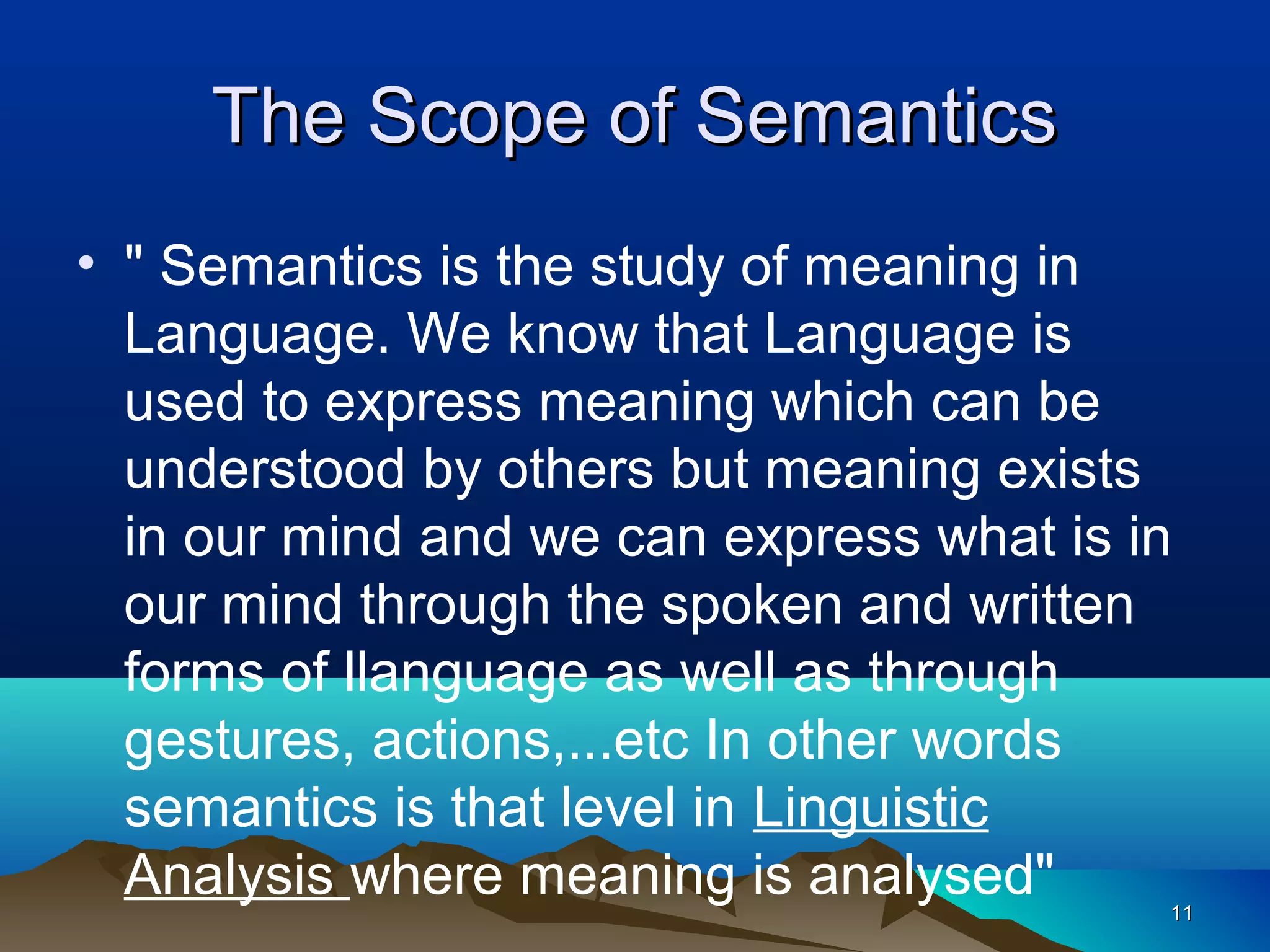 The Scope of Semantics
• " Semantics is the study of meaning in
  Language. We know that Language is
  used to express meaning which can be
  understood by others but meaning exists
  in our mind and we can express what is in
  our mind through the spoken and written
  forms of llanguage as well as through
  gestures, actions,...etc In other words
  semantics is that level in Linguistic
  Analysis where meaning is analysed"     11
 