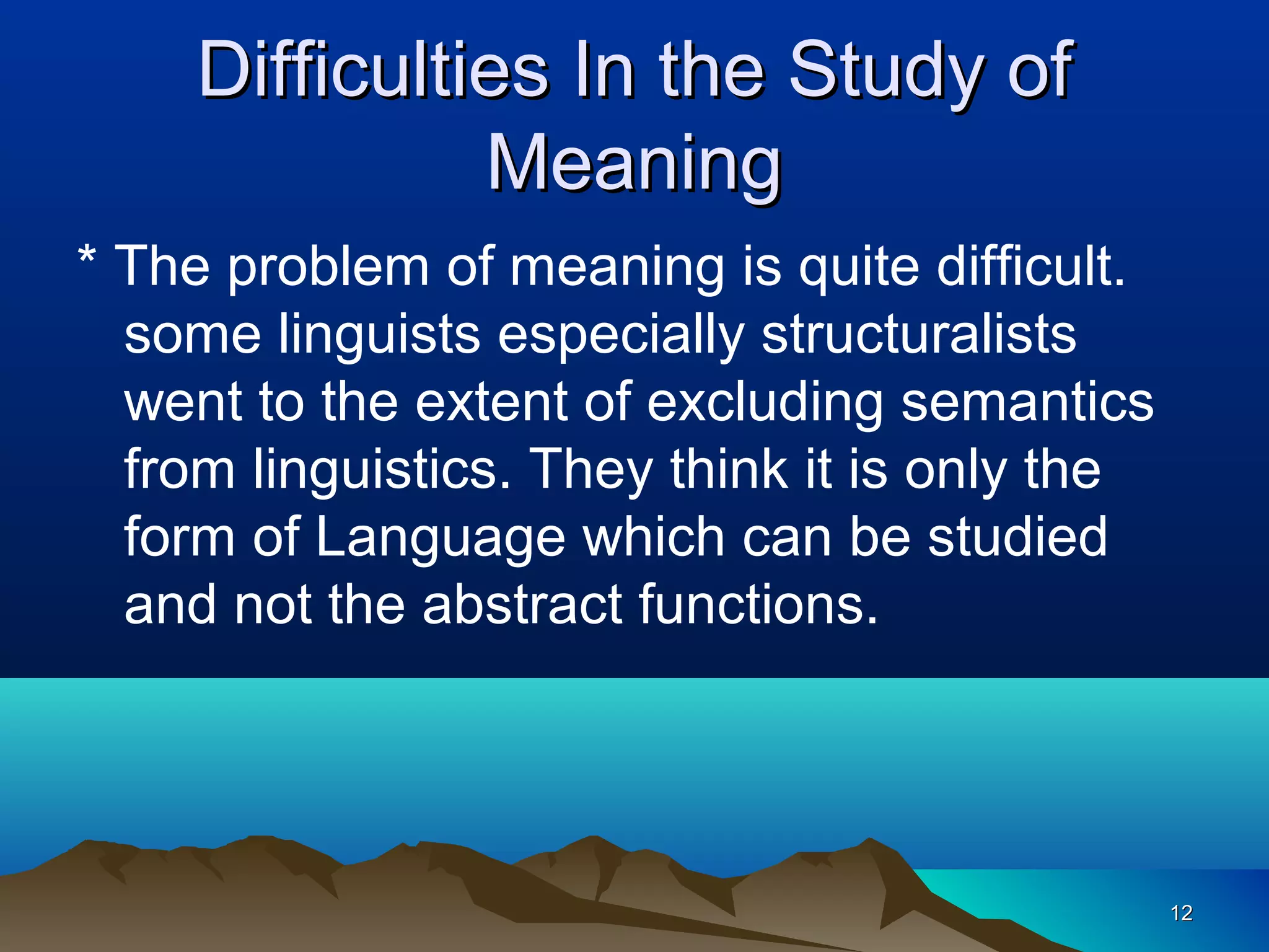 Difficulties In the Study of
               Meaning
* The problem of meaning is quite difficult.
  some linguists especially structuralists
  went to the extent of excluding semantics
  from linguistics. They think it is only the
  form of Language which can be studied
  and not the abstract functions.




                                                12
 