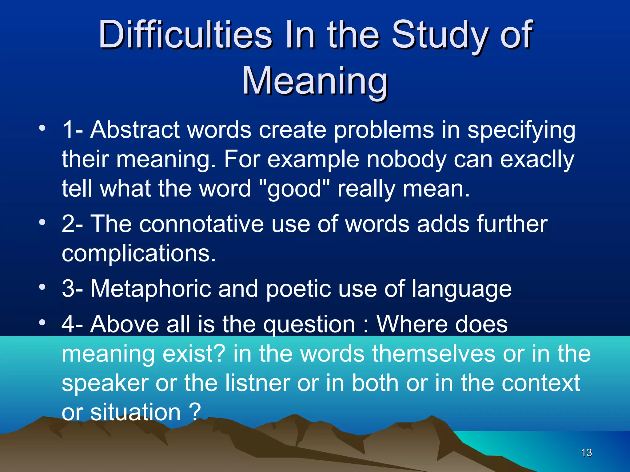 Difficulties In the Study of
               Meaning
• 1- Abstract words create problems in specifying
  their meaning. For example nobody can exaclly
  tell what the word "good" really mean.
• 2- The connotative use of words adds further
  complications.
• 3- Metaphoric and poetic use of language
• 4- Above all is the question : Where does
  meaning exist? in the words themselves or in the
  speaker or the listner or in both or in the context
  or situation ?
                                                   13
 