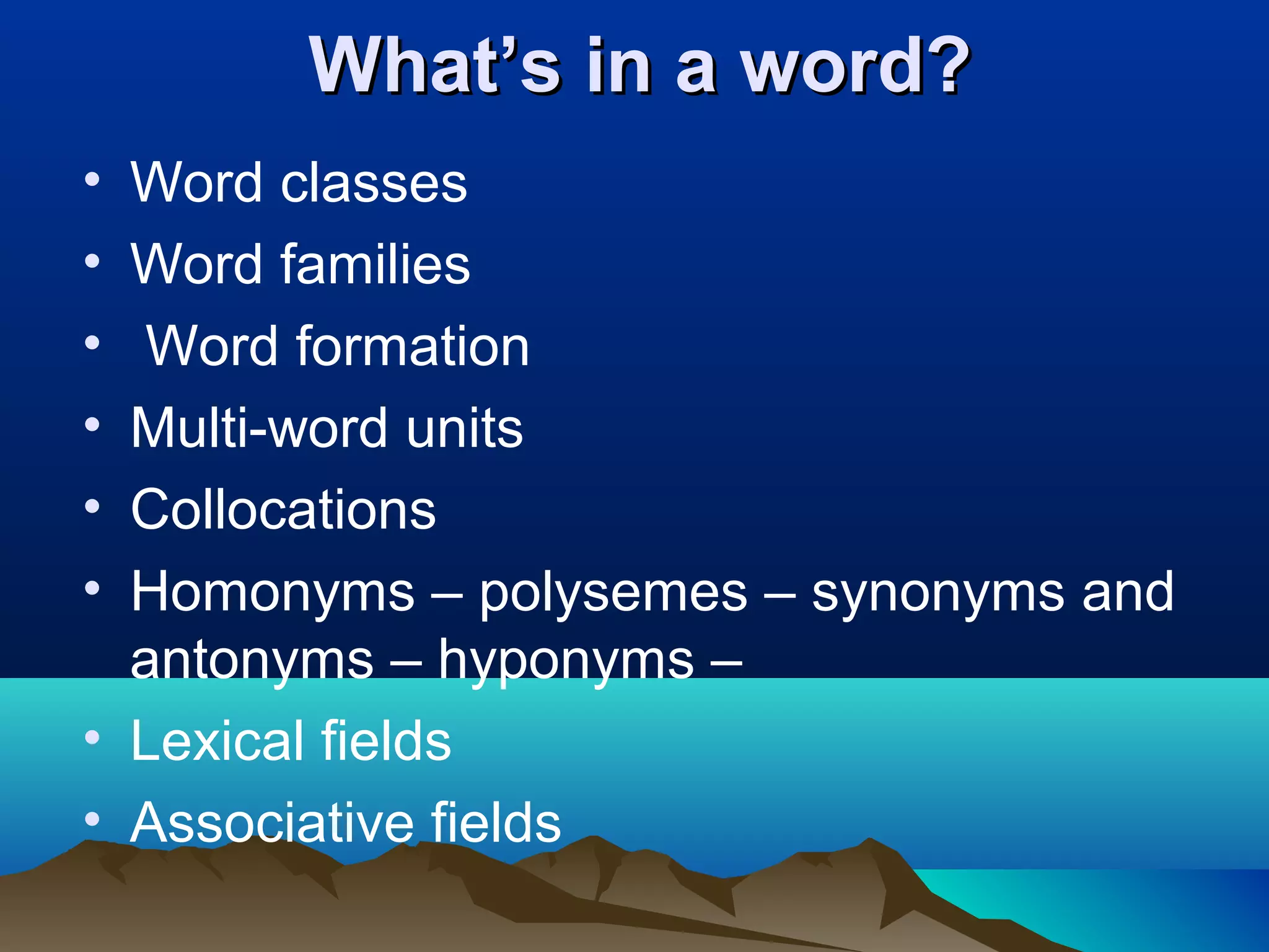 What’s in a word?
• Word classes
• Word families
• Word formation
• Multi-word units
• Collocations
• Homonyms – polysemes – synonyms and
  antonyms – hyponyms –
• Lexical fields
• Associative fields
 
