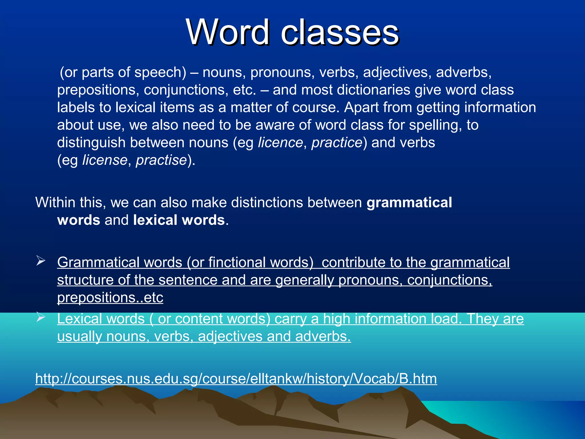 Word classes
    (or parts of speech) – nouns, pronouns, verbs, adjectives, adverbs,
   prepositions, conjunctions, etc. – and most dictionaries give word class
   labels to lexical items as a matter of course. Apart from getting information
   about use, we also need to be aware of word class for spelling, to
   distinguish between nouns (eg licence, practice) and verbs
   (eg license, practise).

Within this, we can also make distinctions between grammatical
   words and lexical words.

 Grammatical words (or finctional words) contribute to the grammatical
  structure of the sentence and are generally pronouns, conjunctions,
  prepositions..etc
 Lexical words ( or content words) carry a high information load. They are
  usually nouns, verbs, adjectives and adverbs.

http://courses.nus.edu.sg/course/elltankw/history/Vocab/B.htm
 