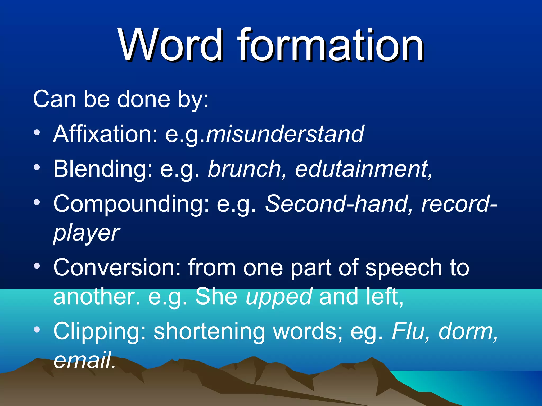 Word formation
Can be done by:
• Affixation: e.g.misunderstand
• Blending: e.g. brunch, edutainment,
• Compounding: e.g. Second-hand, record-
  player
• Conversion: from one part of speech to
  another. e.g. She upped and left,
• Clipping: shortening words; eg. Flu, dorm,
  email.
 