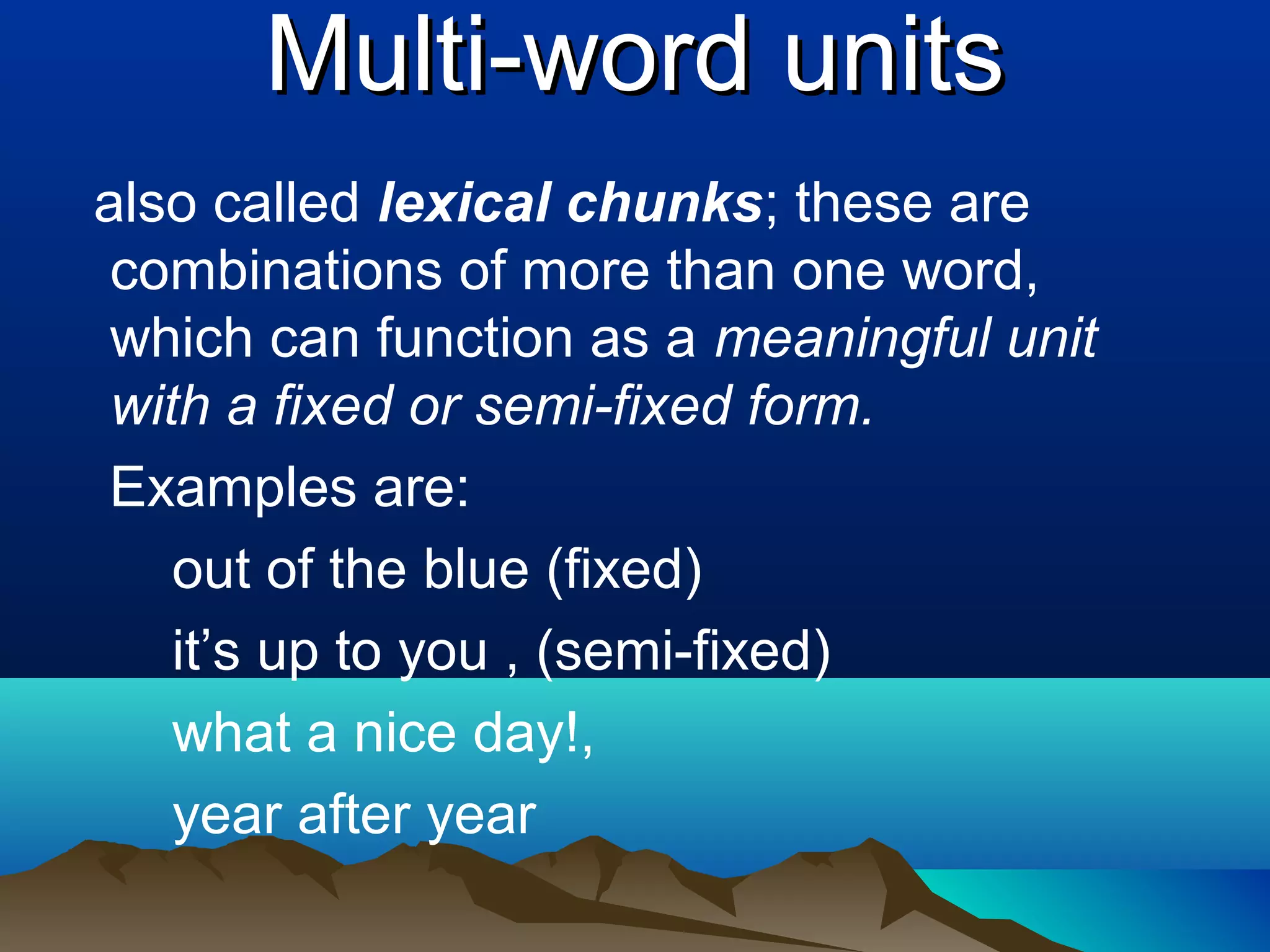 Multi-word units
also called lexical chunks; these are
 combinations of more than one word,
 which can function as a meaningful unit
 with a fixed or semi-fixed form.
Examples are:
    out of the blue (fixed)
    it’s up to you , (semi-fixed)
    what a nice day!,
    year after year
 