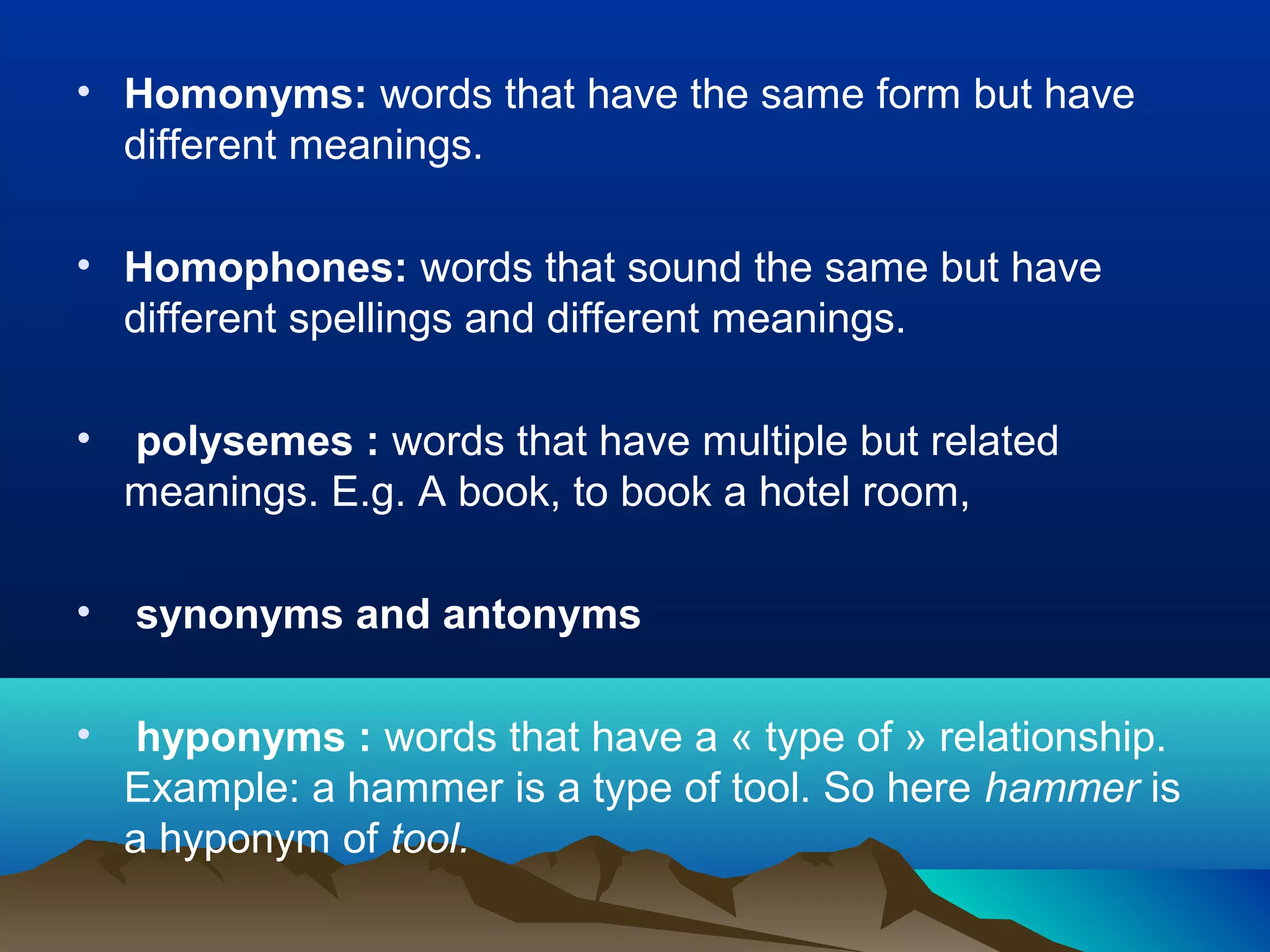 • Homonyms: words that have the same form but have
  different meanings.

• Homophones: words that sound the same but have
  different spellings and different meanings.

•   polysemes : words that have multiple but related
    meanings. E.g. A book, to book a hotel room,

•   synonyms and antonyms

•    hyponyms : words that have a « type of » relationship.
    Example: a hammer is a type of tool. So here hammer is
    a hyponym of tool.
 