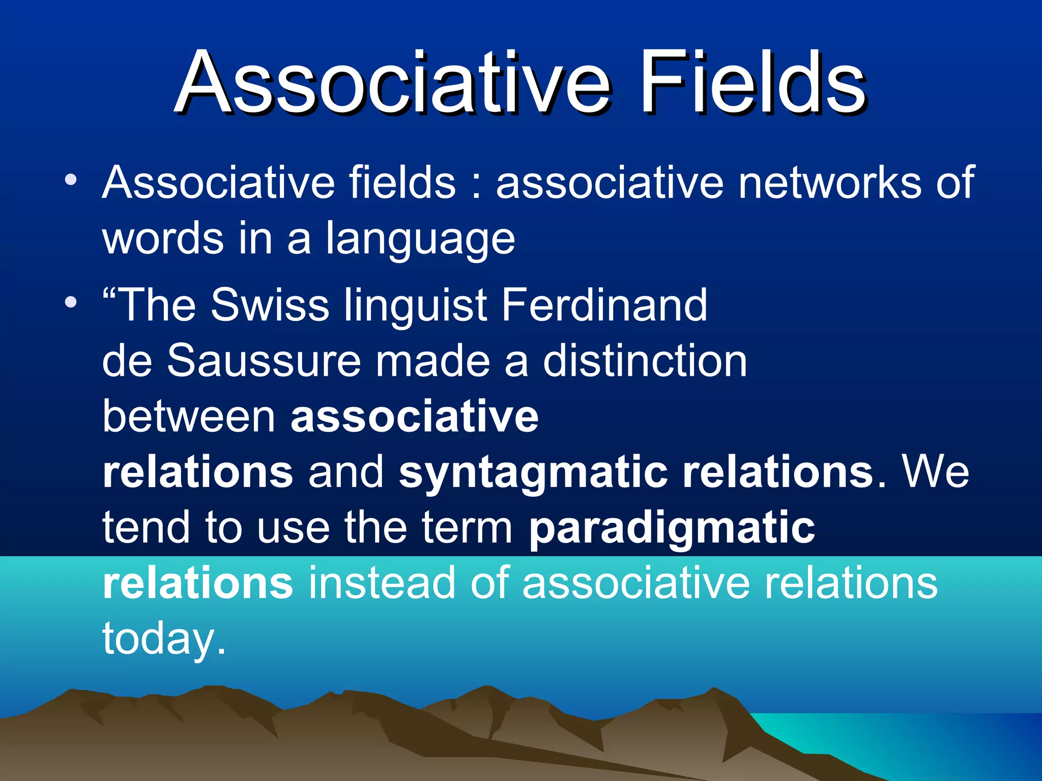 Associative Fields
• Associative fields : associative networks of
  words in a language
• “The Swiss linguist Ferdinand
  de Saussure made a distinction
  between associative
  relations and syntagmatic relations. We
  tend to use the term paradigmatic
  relations instead of associative relations
  today.
 