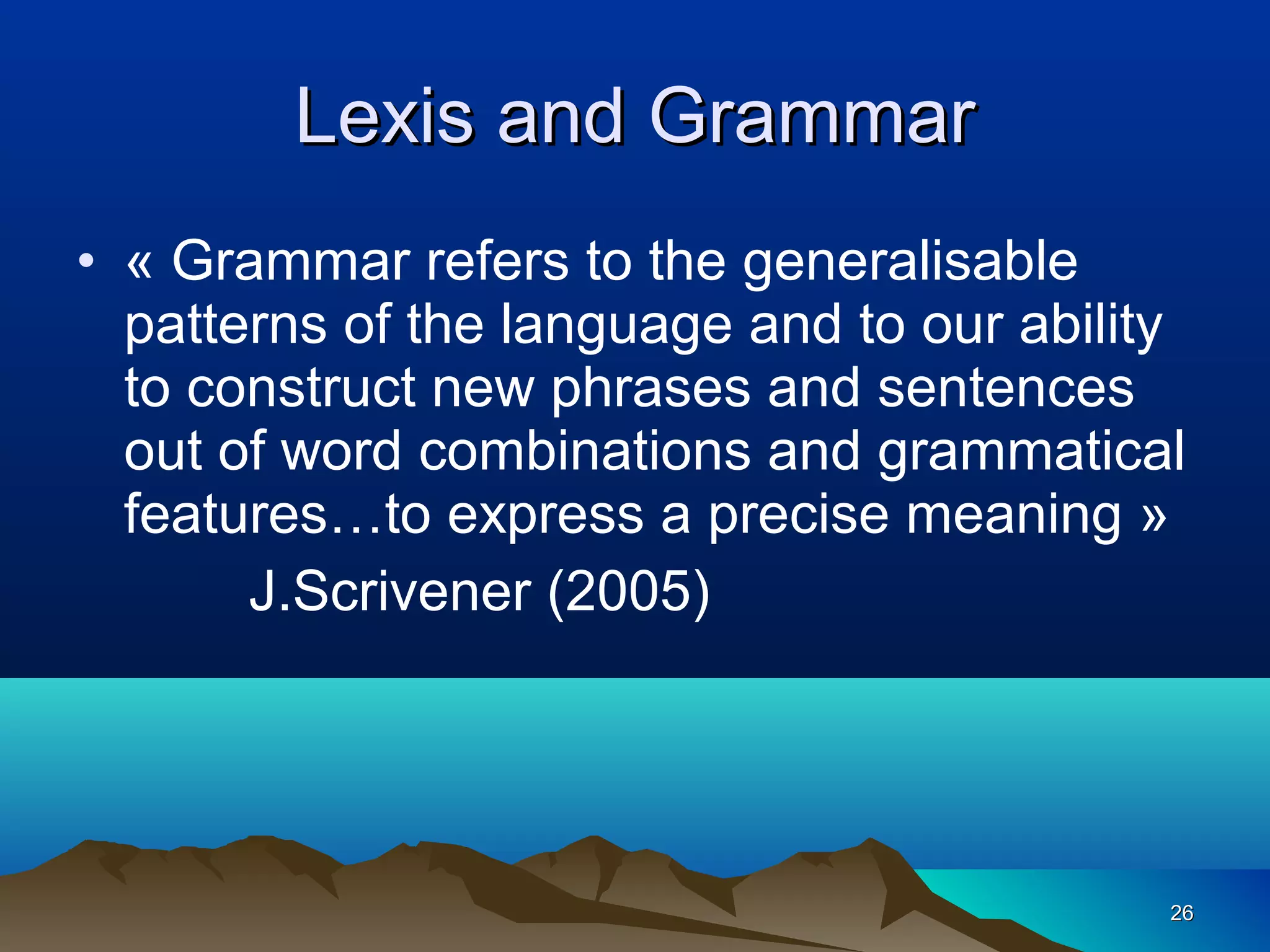 Lexis and Grammar
• « Grammar refers to the generalisable
  patterns of the language and to our ability
  to construct new phrases and sentences
  out of word combinations and grammatical
  features…to express a precise meaning »
       J.Scrivener (2005)




                                            26
 