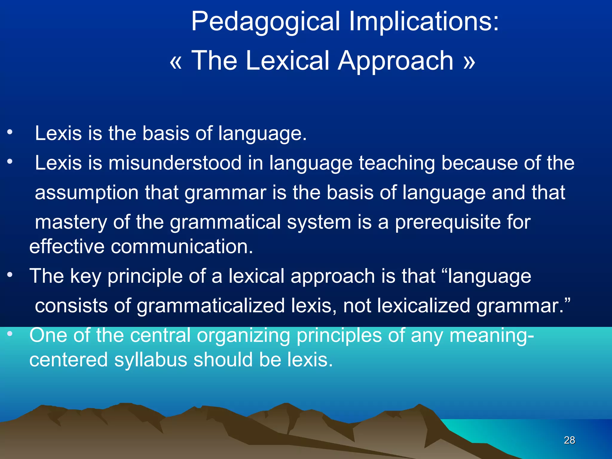 Pedagogical Implications:
                 « The Lexical Approach »

•  Lexis is the basis of language.
•  Lexis is misunderstood in language teaching because of the
   assumption that grammar is the basis of language and that
   mastery of the grammatical system is a prerequisite for
  effective communication.
• The key principle of a lexical approach is that “language
   consists of grammaticalized lexis, not lexicalized grammar.”
• One of the central organizing principles of any meaning-
  centered syllabus should be lexis.


                                                             28
 