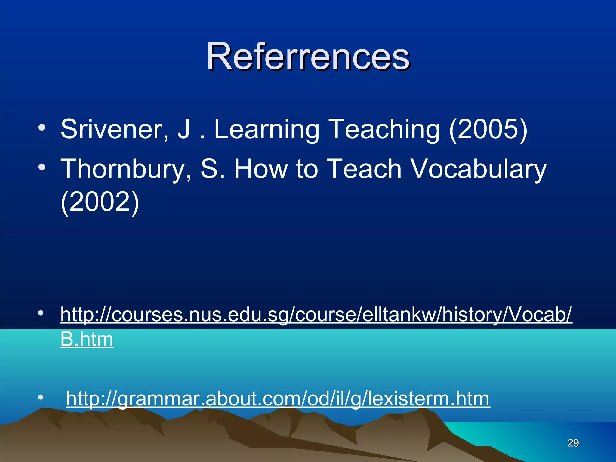 Referrences
• Srivener, J . Learning Teaching (2005)
• Thornbury, S. How to Teach Vocabulary
  (2002)


• http://courses.nus.edu.sg/course/elltankw/history/Vocab/
  B.htm

•   http://grammar.about.com/od/il/g/lexisterm.htm

                                                         29
 