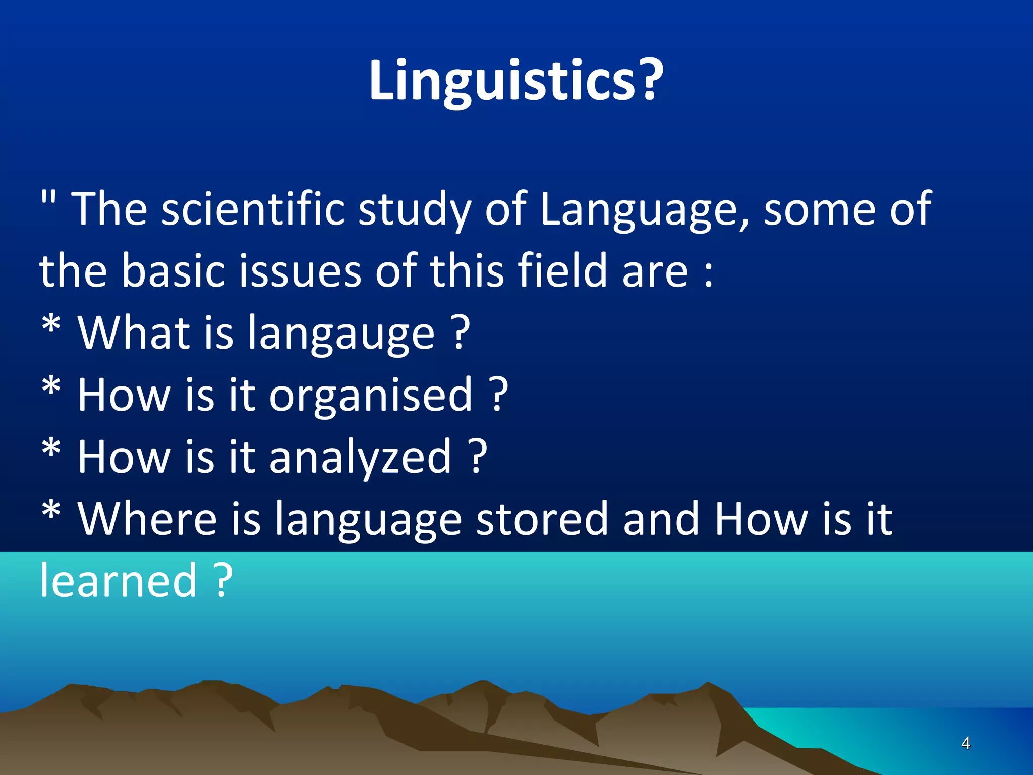 Linguistics?
" The scientific study of Language, some of
the basic issues of this field are :
* What is langauge ?
* How is it organised ?
* How is it analyzed ?
* Where is language stored and How is it
learned ?

                                              4
 