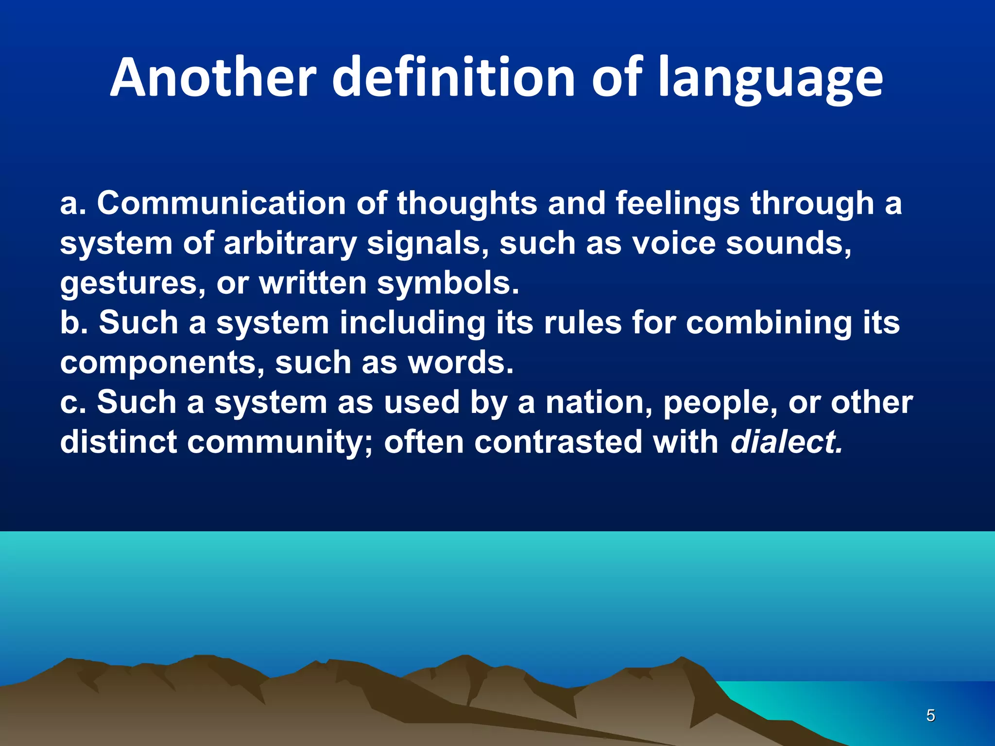 Another definition of language
a. Communication of thoughts and feelings through a
system of arbitrary signals, such as voice sounds,
gestures, or written symbols.
b. Such a system including its rules for combining its
components, such as words.
c. Such a system as used by a nation, people, or other
distinct community; often contrasted with dialect.




                                                         5
 
