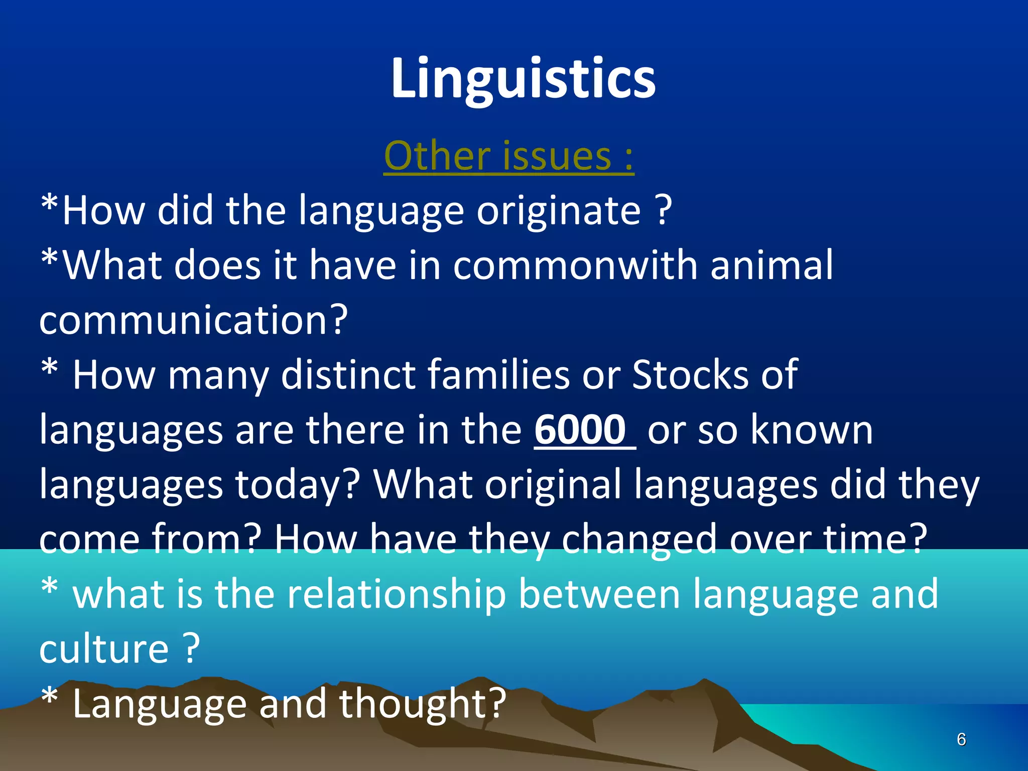 Linguistics
                    Other issues :
*How did the language originate ?
*What does it have in commonwith animal
communication?
* How many distinct families or Stocks of
languages are there in the 6000 or so known
languages today? What original languages did they
come from? How have they changed over time?
* what is the relationship between language and
culture ?
* Language and thought?
                                               6
 