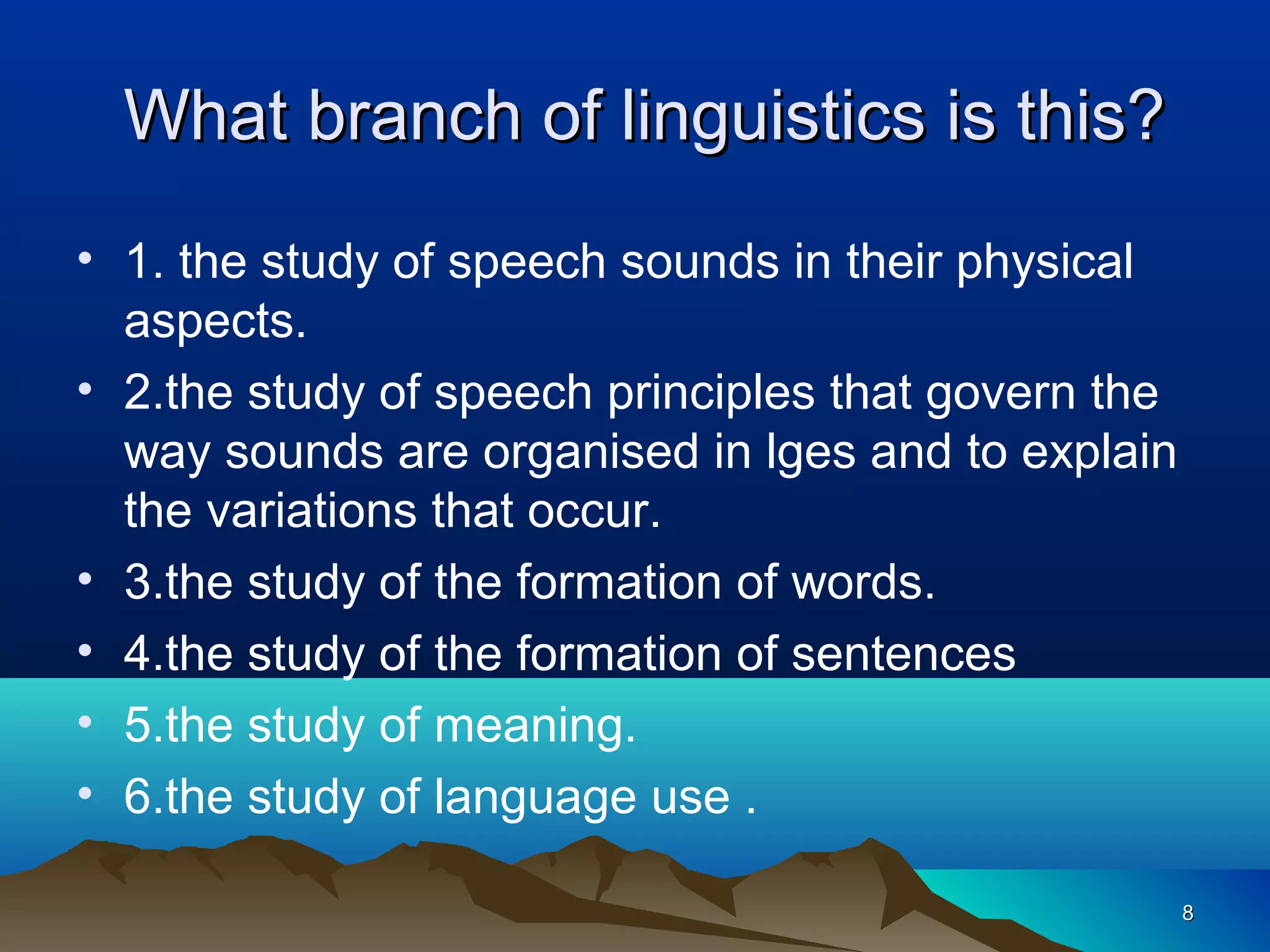 What branch of linguistics is this?
• 1. the study of speech sounds in their physical
  aspects.
• 2.the study of speech principles that govern the
  way sounds are organised in lges and to explain
  the variations that occur.
• 3.the study of the formation of words.
• 4.the study of the formation of sentences
• 5.the study of meaning.
• 6.the study of language use .

                                                     8
 