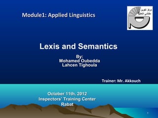 Module1: Applied Linguistics




      Lexis and Semantics
                     By:
               Mohamed Oubedda
                Lahcen Tighoula


                                    Trainer: Mr. Akkouch

          October 11th, 2012
      Inspectors’ Training Center
                Rabat
                                                           1
 