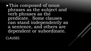 CLAUSES
This composed of noun
phrases as the subject and
verb phrases as the
predicate. Some clauses
can stand independently as
a sentence, and others are
dependent or subordinate.
 