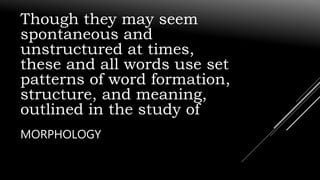 Though they may seem
spontaneous and
unstructured at times,
these and all words use set
patterns of word formation,
structure, and meaning,
outlined in the study of
MORPHOLOGY
 