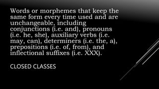 Words or morphemes that keep the
same form every time used and are
unchangeable, including
conjunctions (i.e. and), pronouns
(i.e. he, she), auxiliary verbs (i.e.
may, can), determiners (i.e. the, a),
prepositions (i.e. of, from), and
inflectional suffixes (i.e. XXX).
CLOSED CLASSES
 