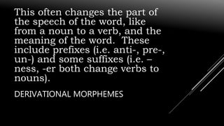 This often changes the part of
the speech of the word, like
from a noun to a verb, and the
meaning of the word. These
include prefixes (i.e. anti-, pre-,
un-) and some suffixes (i.e. –
ness, -er both change verbs to
nouns).
DERIVATIONAL MORPHEMES
 