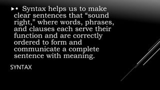 SYNTAX
• Syntax helps us to make
clear sentences that “sound
right,” where words, phrases,
and clauses each serve their
function and are correctly
ordered to form and
communicate a complete
sentence with meaning.
 