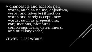 CLOSED-CLASS WORDS
(changeable and accepts new
words, such as nouns, adjectives,
verbs, and adverbs) (function
words and rarely accepts new
words, such as prepositions,
conjunctions, pronouns,
complementizers, determiners,
and auxiliary verbs)
 