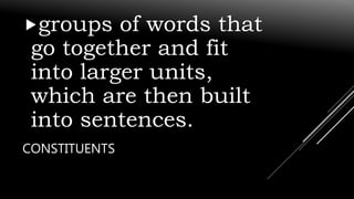 CONSTITUENTS
groups of words that
go together and fit
into larger units,
which are then built
into sentences.
 