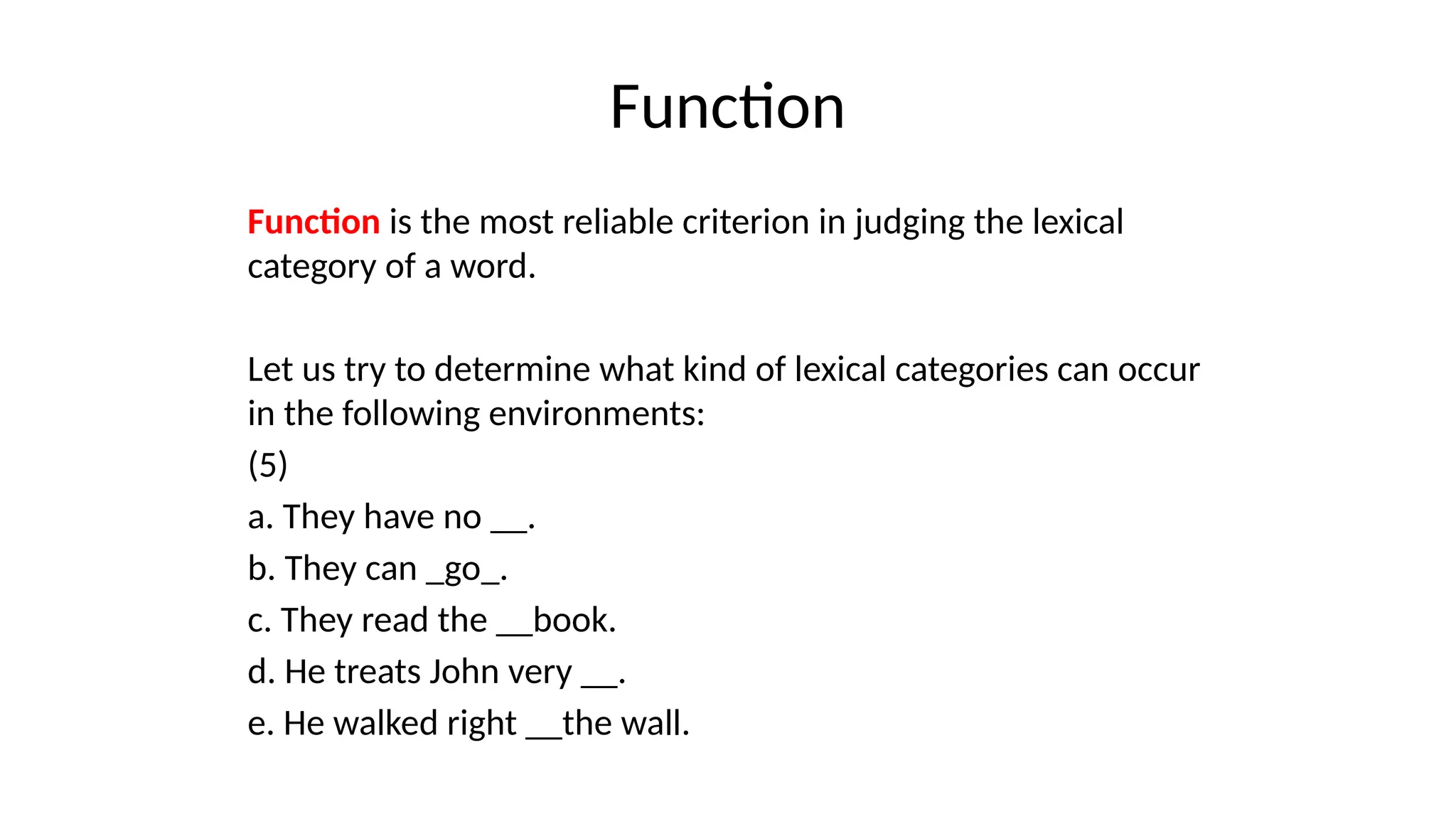 Function
Function is the most reliable criterion in judging the lexical
category of a word.
Let us try to determine what kind of lexical categories can occur
in the following environments:
(5)
a. They have no __.
b. They can _go_.
c. They read the __book.
d. He treats John very __.
e. He walked right __the wall.
 