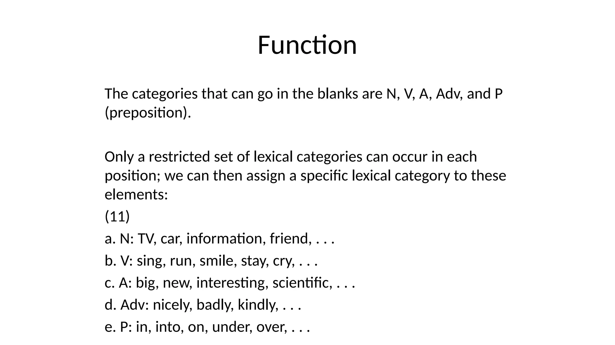 Function
The categories that can go in the blanks are N, V, A, Adv, and P
(preposition).
Only a restricted set of lexical categories can occur in each
position; we can then assign a specific lexical category to these
elements:
(11)
a. N: TV, car, information, friend, . . .
b. V: sing, run, smile, stay, cry, . . .
c. A: big, new, interesting, scientific, . . .
d. Adv: nicely, badly, kindly, . . .
e. P: in, into, on, under, over, . . .
 