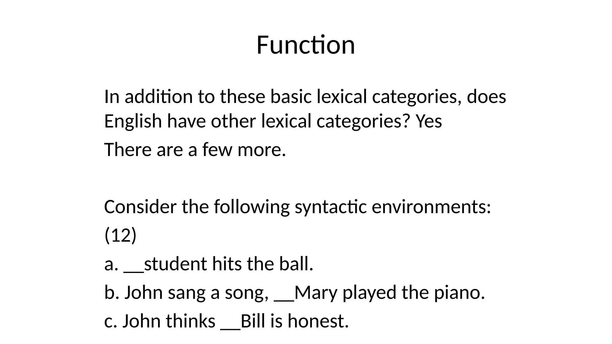 Function
In addition to these basic lexical categories, does
English have other lexical categories? Yes
There are a few more.
Consider the following syntactic environments:
(12)
a. __student hits the ball.
b. John sang a song, __Mary played the piano.
c. John thinks __Bill is honest.
 