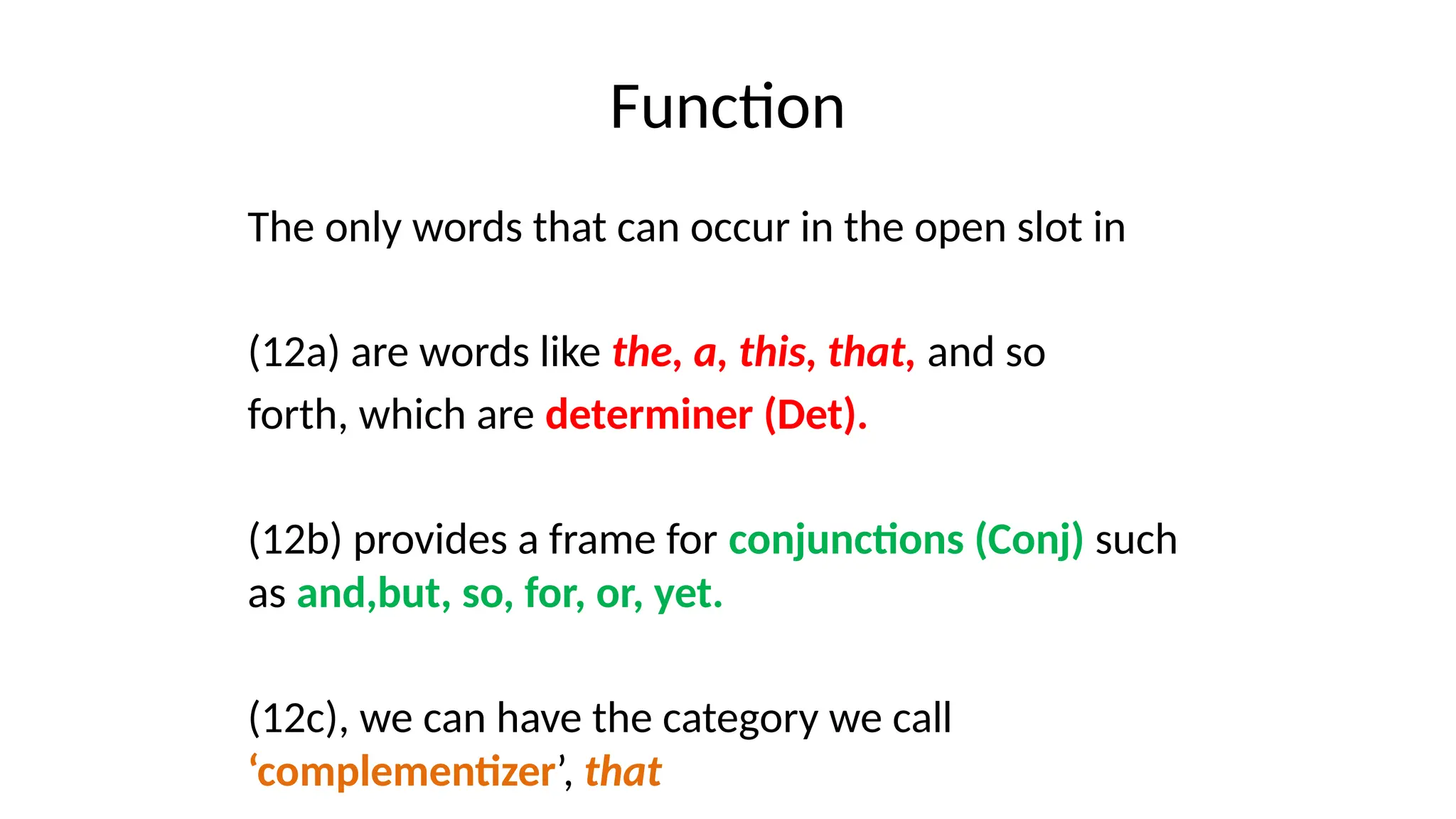 Function
The only words that can occur in the open slot in
(12a) are words like the, a, this, that, and so
forth, which are determiner (Det).
(12b) provides a frame for conjunctions (Conj) such
as and,but, so, for, or, yet.
(12c), we can have the category we call
‘complementizer’, that
 