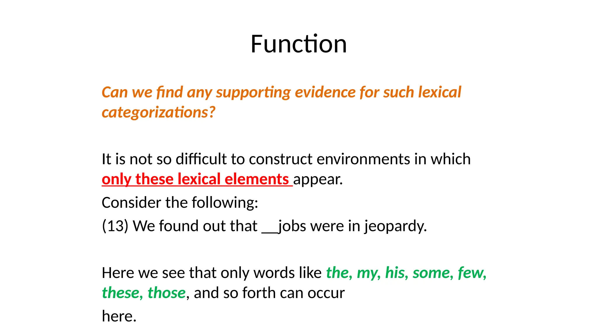 Function
Can we find any supporting evidence for such lexical
categorizations?
It is not so difficult to construct environments in which
only these lexical elements appear.
Consider the following:
(13) We found out that __jobs were in jeopardy.
Here we see that only words like the, my, his, some, few,
these, those, and so forth can occur
here.
 