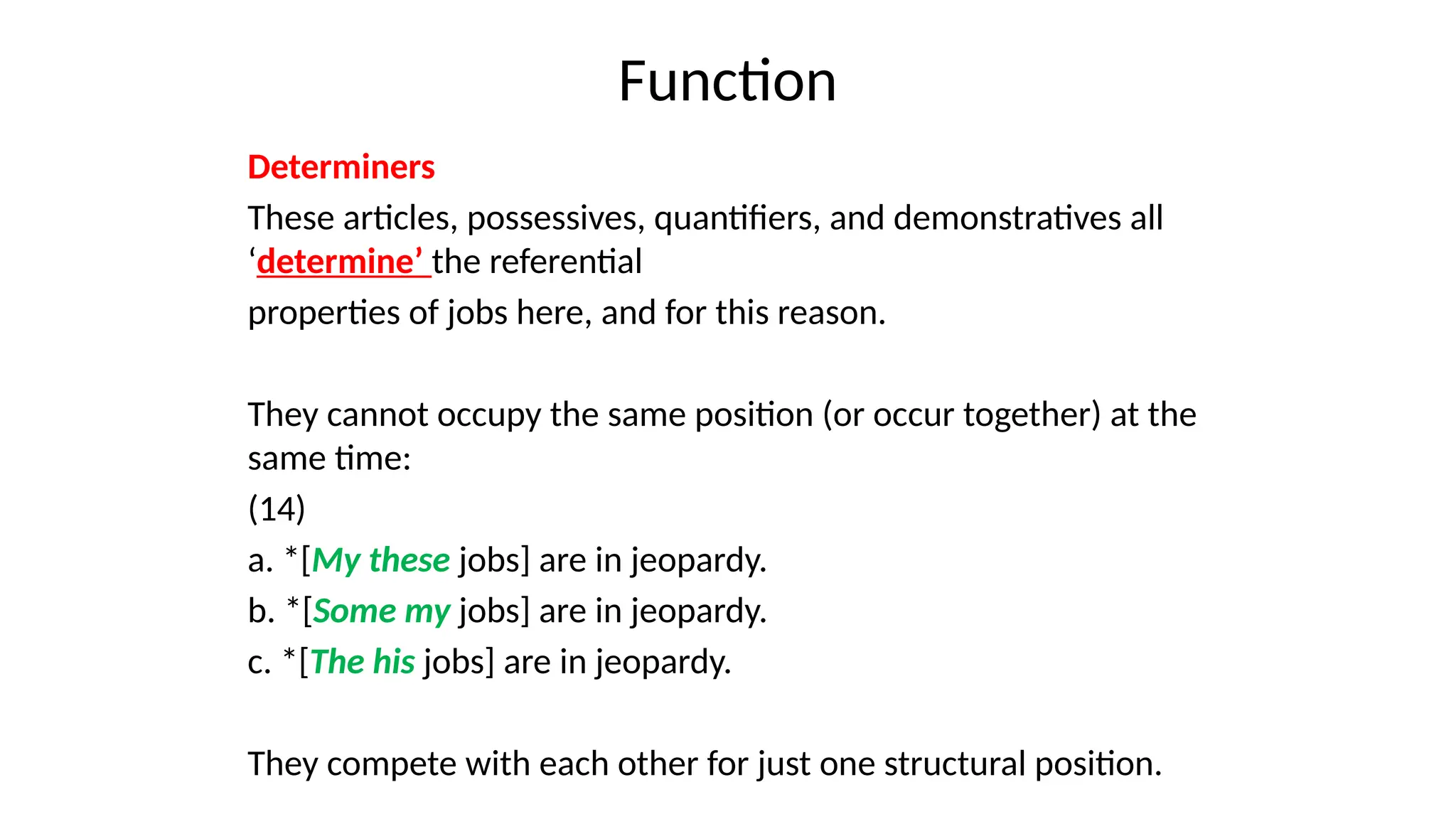 Function
Determiners
These articles, possessives, quantifiers, and demonstratives all
‘determine’ the referential
properties of jobs here, and for this reason.
They cannot occupy the same position (or occur together) at the
same time:
(14)
a. *[My these jobs] are in jeopardy.
b. *[Some my jobs] are in jeopardy.
c. *[The his jobs] are in jeopardy.
They compete with each other for just one structural position.
 