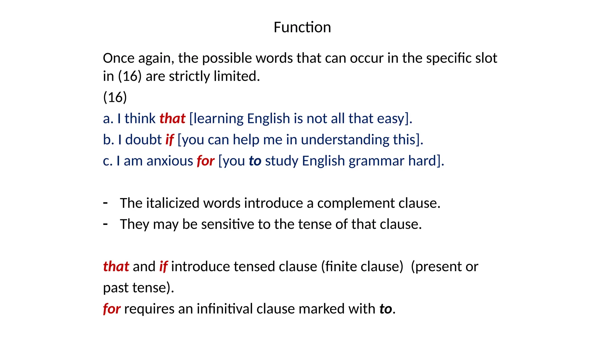 Function
Once again, the possible words that can occur in the specific slot
in (16) are strictly limited.
(16)
a. I think that [learning English is not all that easy].
b. I doubt if [you can help me in understanding this].
c. I am anxious for [you to study English grammar hard].
- The italicized words introduce a complement clause.
- They may be sensitive to the tense of that clause.
that and if introduce tensed clause (finite clause) (present or
past tense).
for requires an infinitival clause marked with to.
 