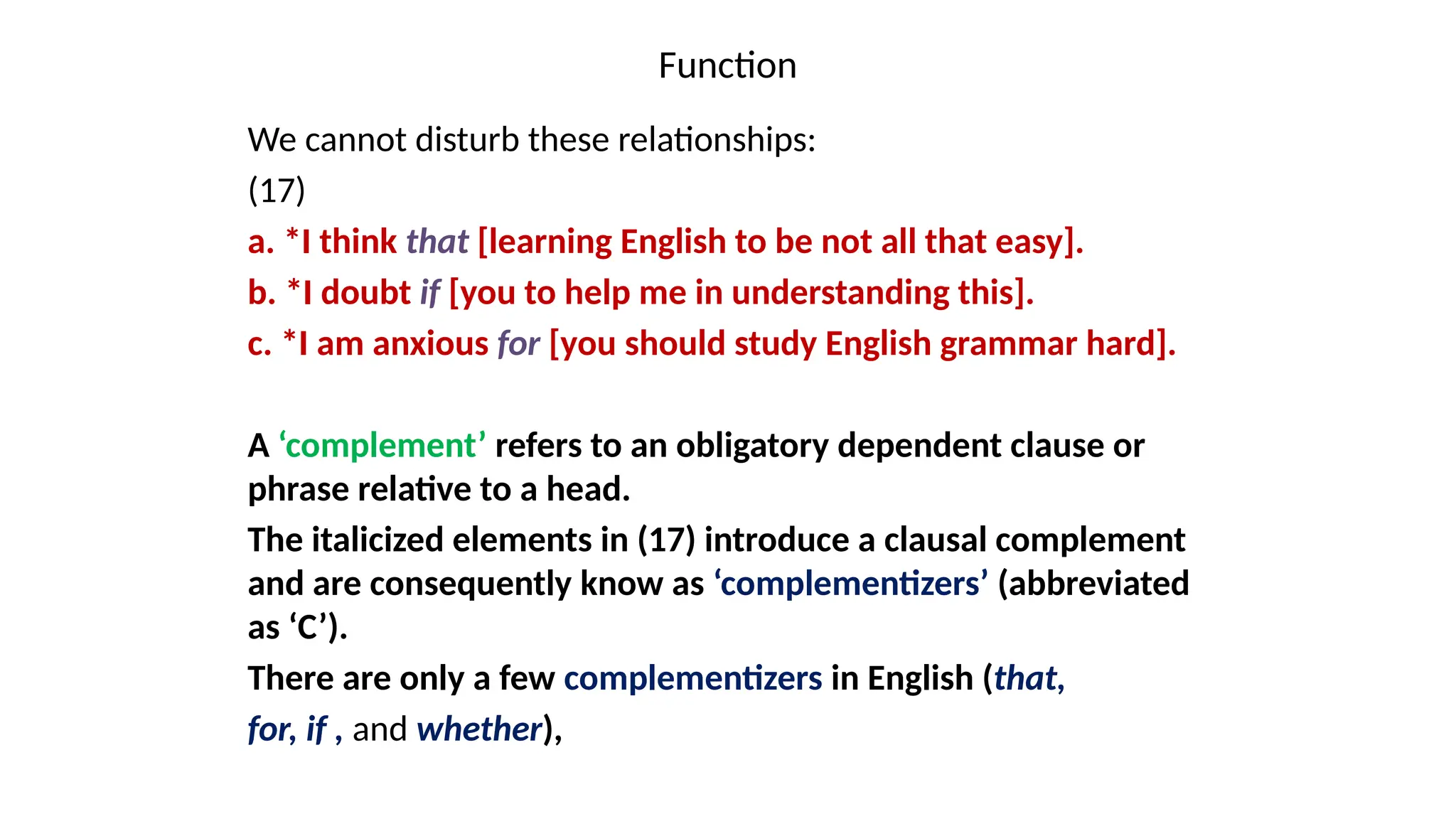 Function
We cannot disturb these relationships:
(17)
a. *I think that [learning English to be not all that easy].
b. *I doubt if [you to help me in understanding this].
c. *I am anxious for [you should study English grammar hard].
A ‘complement’ refers to an obligatory dependent clause or
phrase relative to a head.
The italicized elements in (17) introduce a clausal complement
and are consequently know as ‘complementizers’ (abbreviated
as ‘C’).
There are only a few complementizers in English (that,
for, if , and whether),
 