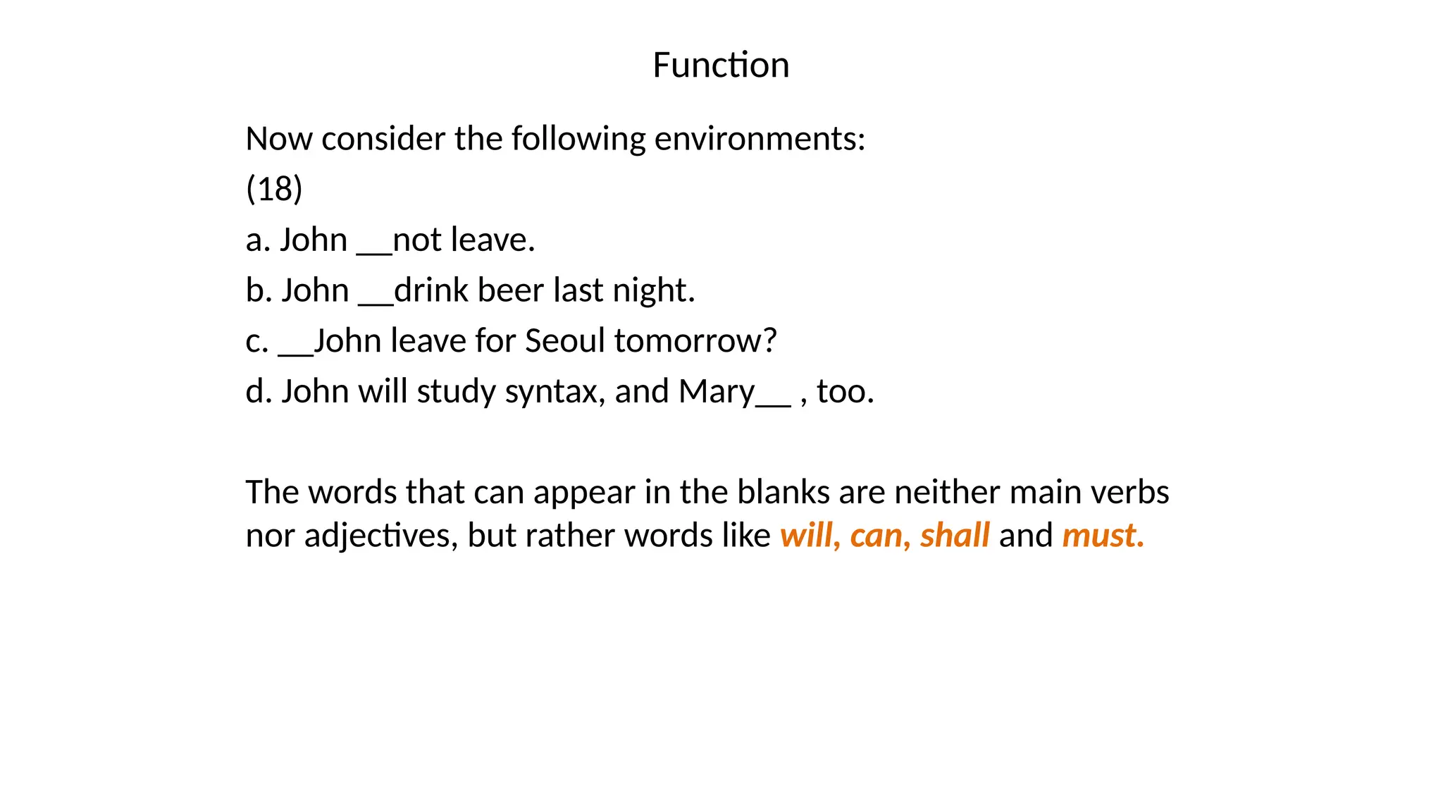 Function
Now consider the following environments:
(18)
a. John __not leave.
b. John __drink beer last night.
c. __John leave for Seoul tomorrow?
d. John will study syntax, and Mary__ , too.
The words that can appear in the blanks are neither main verbs
nor adjectives, but rather words like will, can, shall and must.
 