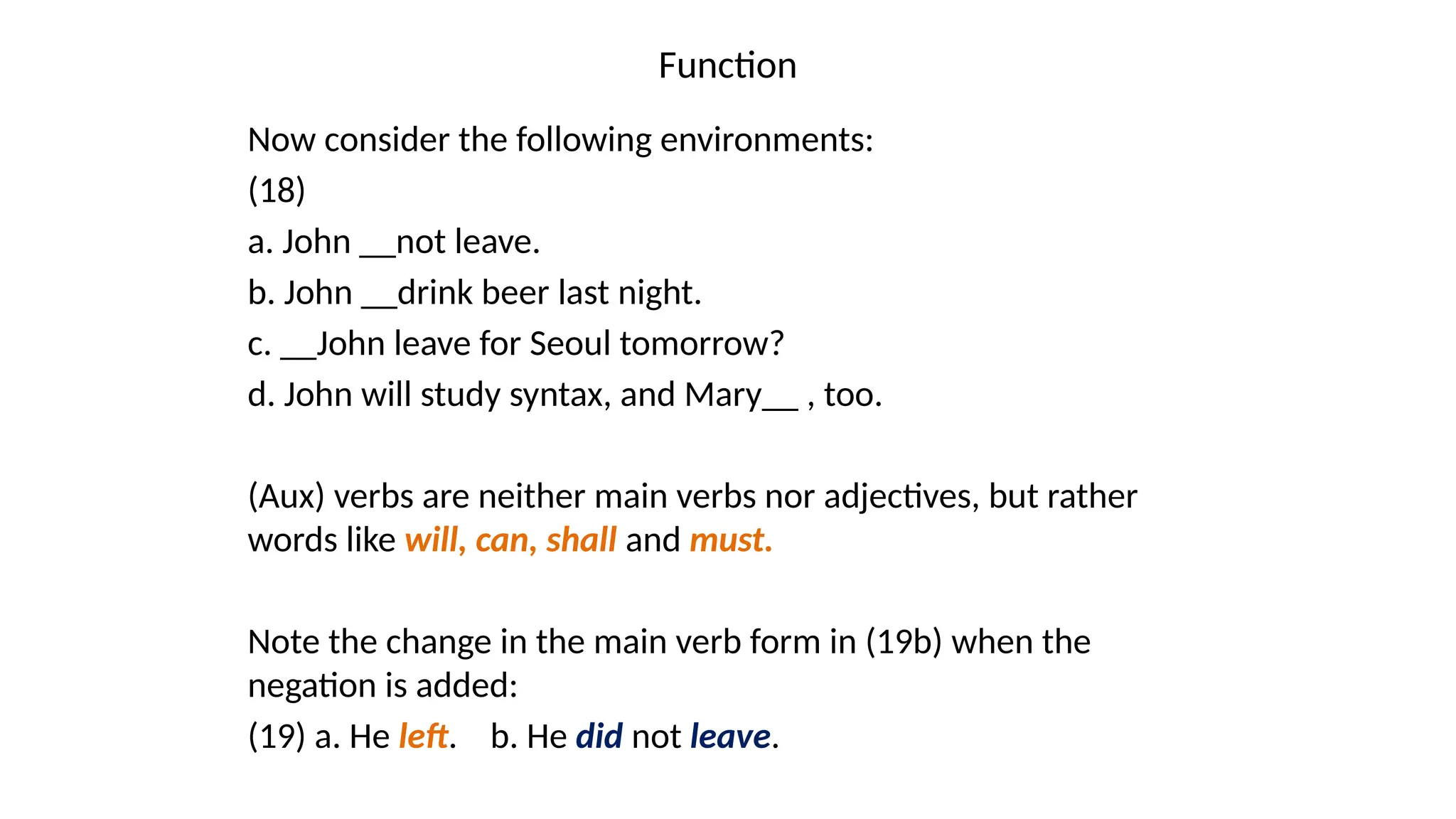 Function
Now consider the following environments:
(18)
a. John __not leave.
b. John __drink beer last night.
c. __John leave for Seoul tomorrow?
d. John will study syntax, and Mary__ , too.
(Aux) verbs are neither main verbs nor adjectives, but rather
words like will, can, shall and must.
Note the change in the main verb form in (19b) when the
negation is added:
(19) a. He left. b. He did not leave.
 