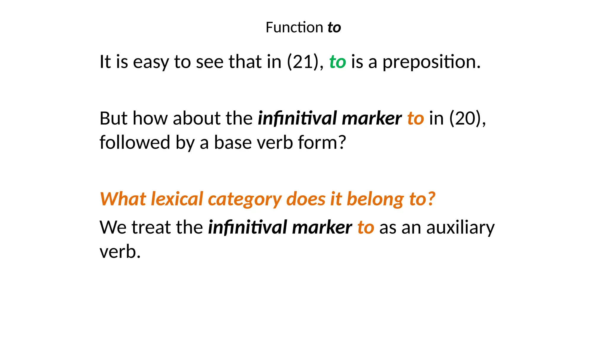Function to
It is easy to see that in (21), to is a preposition.
But how about the infinitival marker to in (20),
followed by a base verb form?
What lexical category does it belong to?
We treat the infinitival marker to as an auxiliary
verb.
 