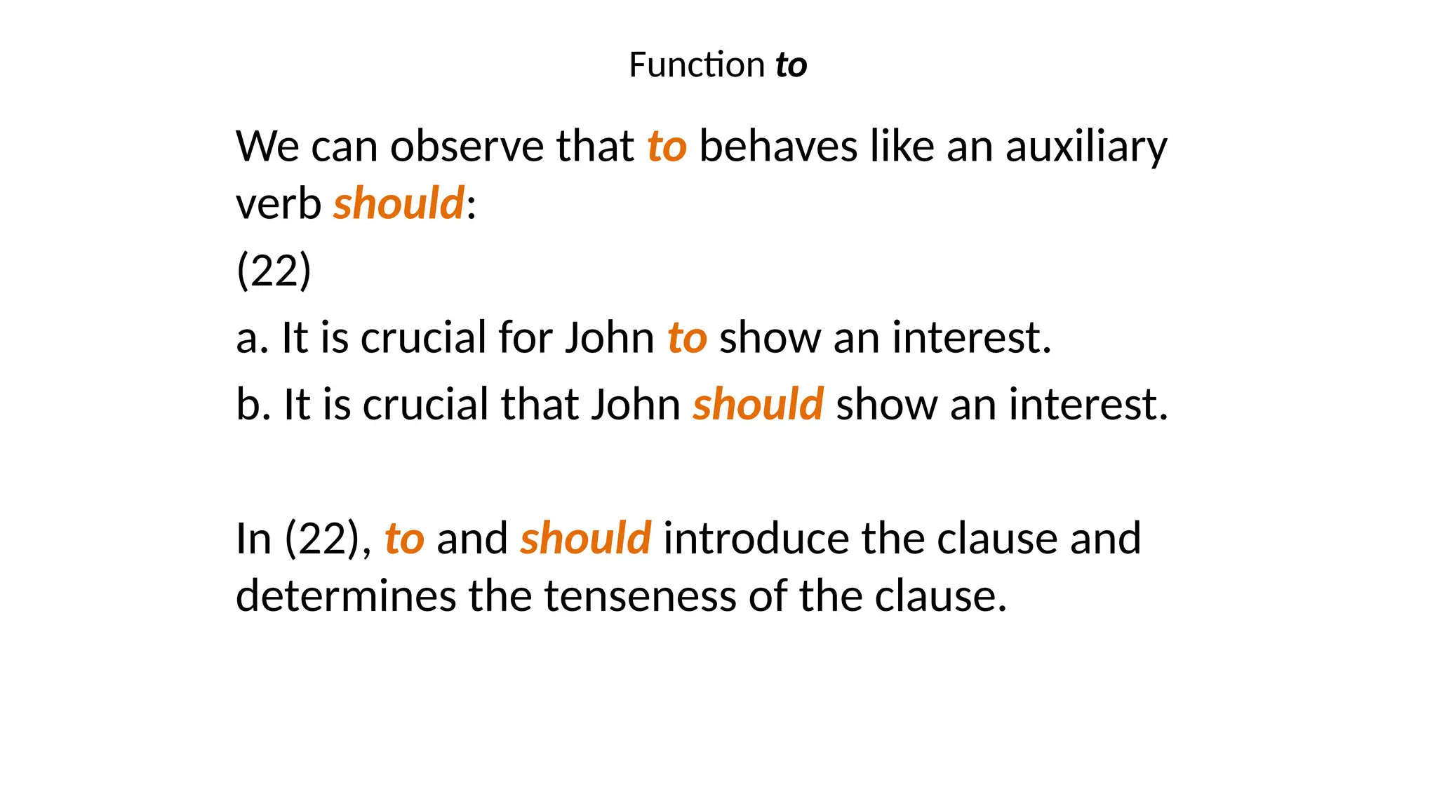 Function to
We can observe that to behaves like an auxiliary
verb should:
(22)
a. It is crucial for John to show an interest.
b. It is crucial that John should show an interest.
In (22), to and should introduce the clause and
determines the tenseness of the clause.
 