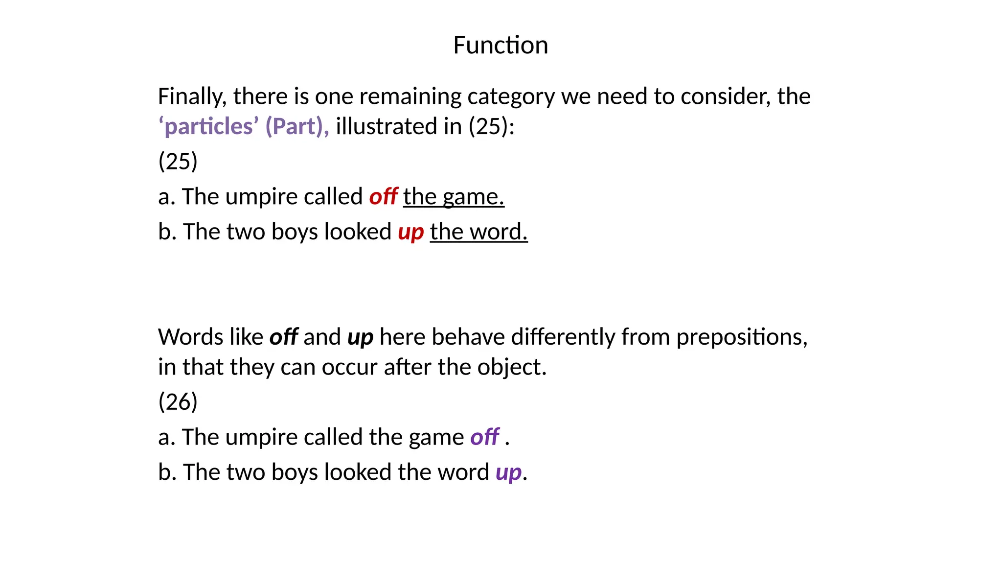 Function
Finally, there is one remaining category we need to consider, the
‘particles’ (Part), illustrated in (25):
(25)
a. The umpire called off the game.
b. The two boys looked up the word.
Words like off and up here behave differently from prepositions,
in that they can occur after the object.
(26)
a. The umpire called the game off .
b. The two boys looked the word up.
 