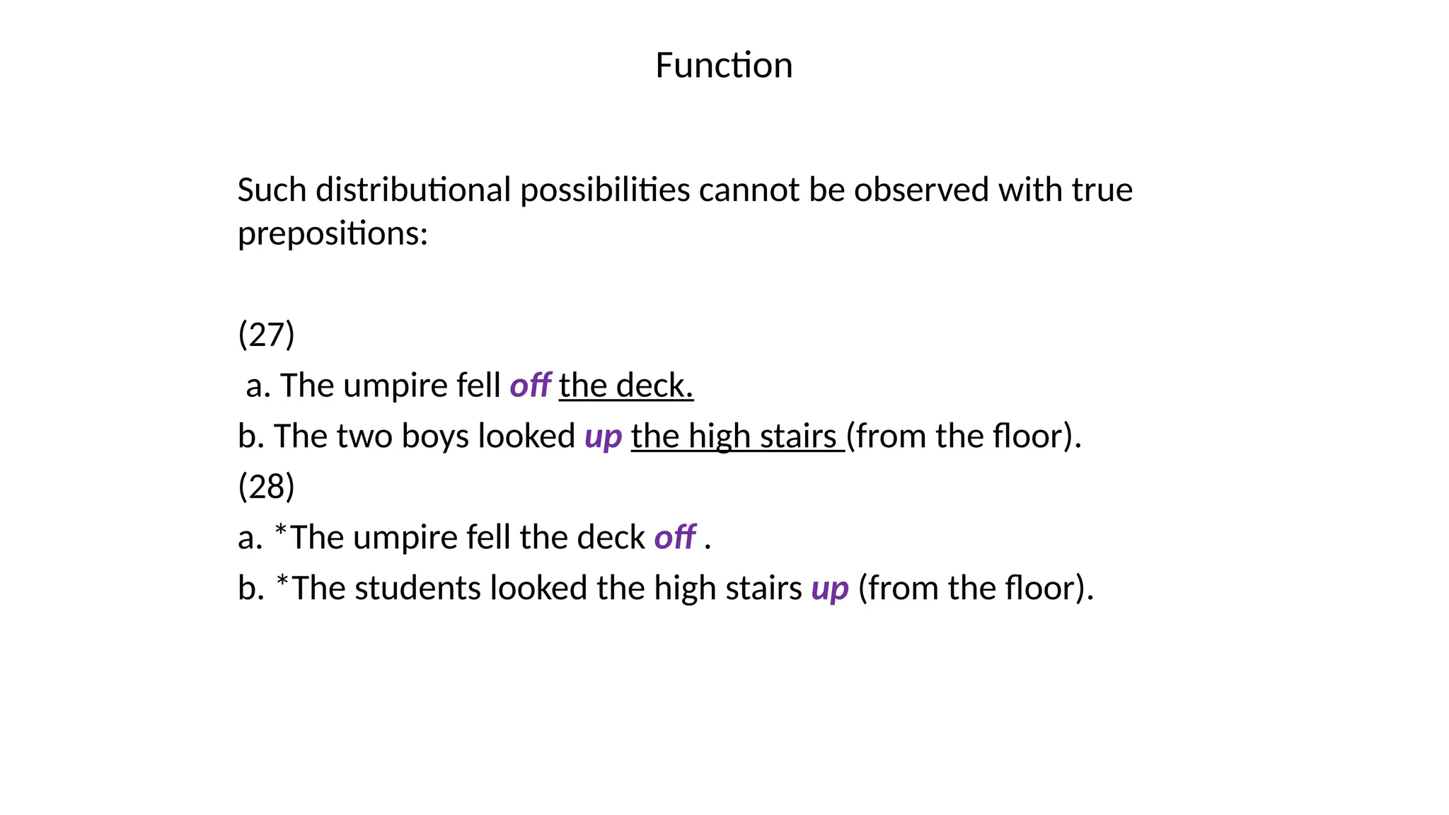 Function
Such distributional possibilities cannot be observed with true
prepositions:
(27)
a. The umpire fell off the deck.
b. The two boys looked up the high stairs (from the floor).
(28)
a. *The umpire fell the deck off .
b. *The students looked the high stairs up (from the floor).
 