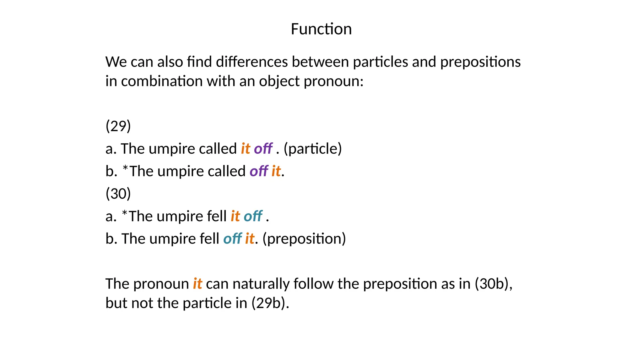 Function
We can also find differences between particles and prepositions
in combination with an object pronoun:
(29)
a. The umpire called it off . (particle)
b. *The umpire called off it.
(30)
a. *The umpire fell it off .
b. The umpire fell off it. (preposition)
The pronoun it can naturally follow the preposition as in (30b),
but not the particle in (29b).
 