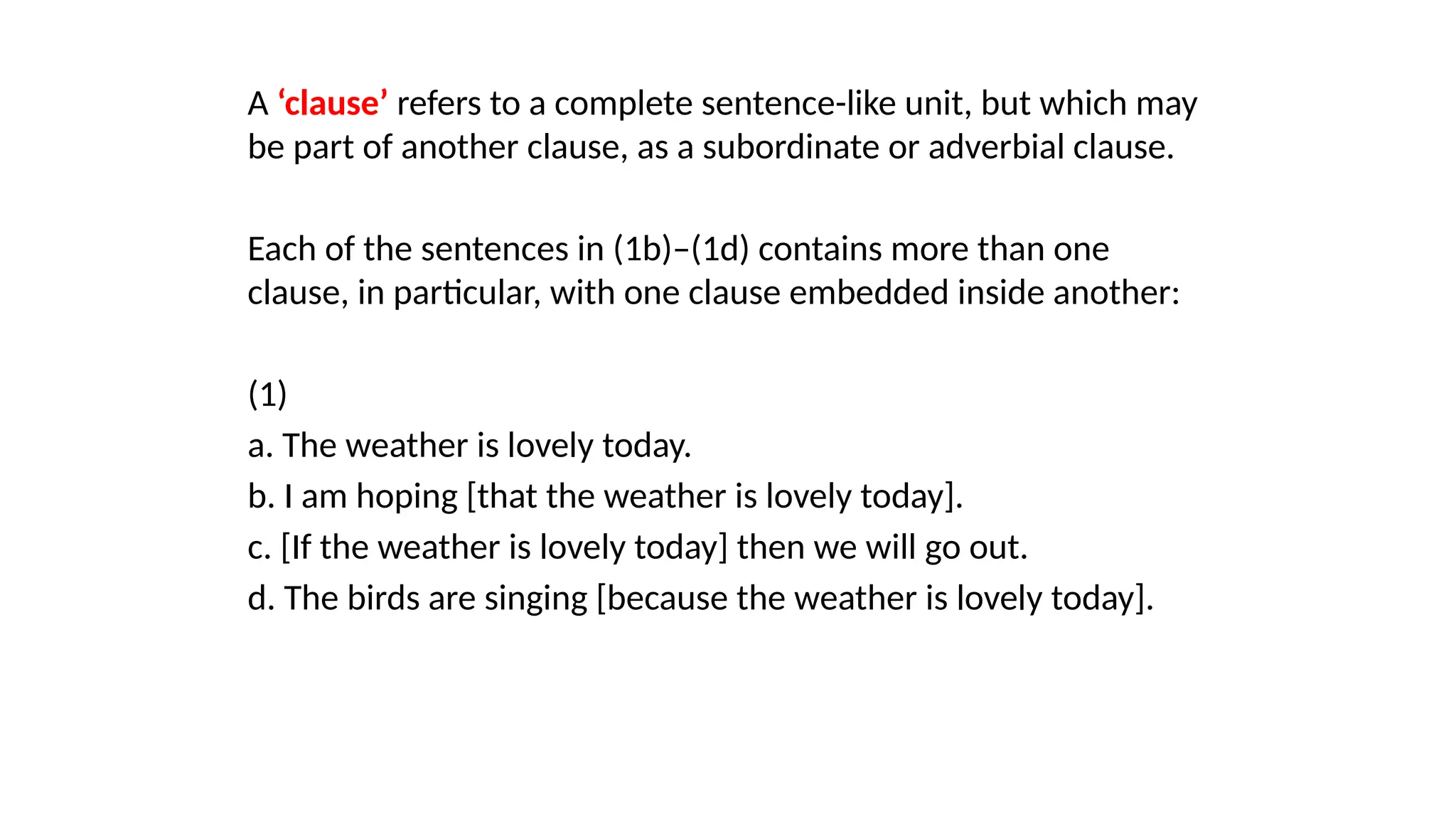 A ‘clause’ refers to a complete sentence-like unit, but which may
be part of another clause, as a subordinate or adverbial clause.
Each of the sentences in (1b)–(1d) contains more than one
clause, in particular, with one clause embedded inside another:
(1)
a. The weather is lovely today.
b. I am hoping [that the weather is lovely today].
c. [If the weather is lovely today] then we will go out.
d. The birds are singing [because the weather is lovely today].
 