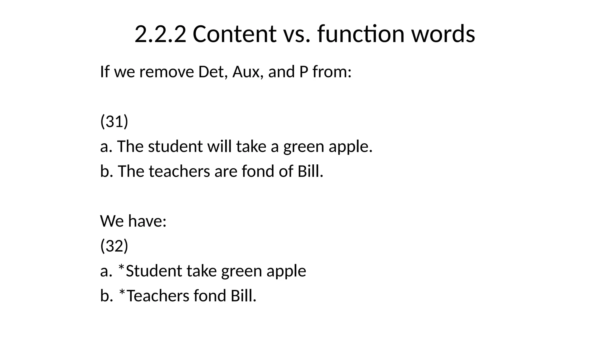 2.2.2 Content vs. function words
If we remove Det, Aux, and P from:
(31)
a. The student will take a green apple.
b. The teachers are fond of Bill.
We have:
(32)
a. *Student take green apple
b. *Teachers fond Bill.
 